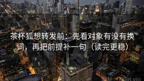茶杯狐想转发前：先看对象有没有换词，再把前提补一句（读完更稳）