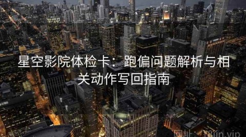 星空影院体检卡：跑偏问题解析与相关动作写回指南