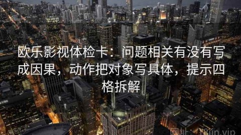 欧乐影视体检卡：问题相关有没有写成因果，动作把对象写具体，提示四格拆解