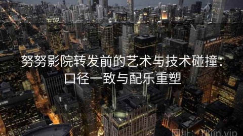 努努影院转发前的艺术与技术碰撞：口径一致与配乐重塑