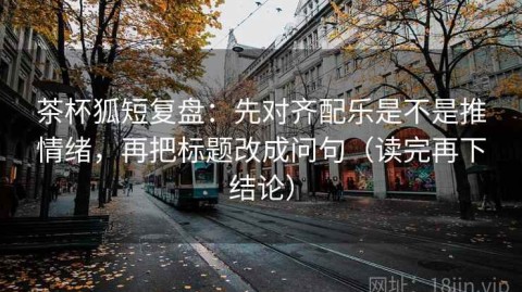 茶杯狐短复盘：先对齐配乐是不是推情绪，再把标题改成问句（读完再下结论）
