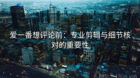 爱一番想评论前：专业剪辑与细节核对的重要性