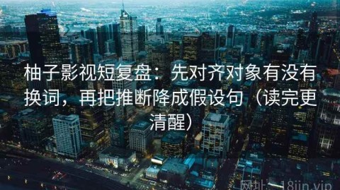 柚子影视短复盘：先对齐对象有没有换词，再把推断降成假设句（读完更清醒）