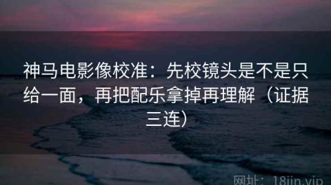 神马电影像校准：先校镜头是不是只给一面，再把配乐拿掉再理解（证据三连）