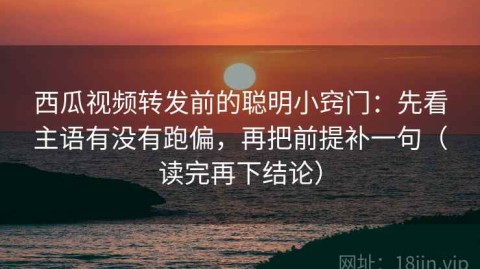 西瓜视频转发前的聪明小窍门：先看主语有没有跑偏，再把前提补一句（读完再下结论）
