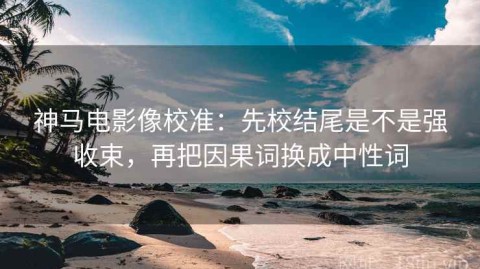神马电影像校准：先校结尾是不是强收束，再把因果词换成中性词