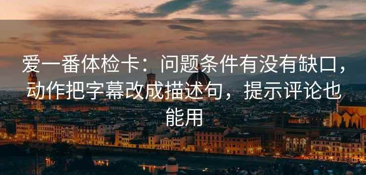 爱一番体检卡：问题条件有没有缺口，动作把字幕改成描述句，提示评论也能用