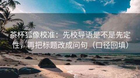茶杯狐像校准：先校导语是不是先定性，再把标题改成问句（口径回填）
