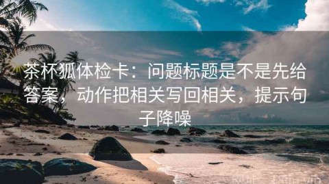 茶杯狐体检卡：问题标题是不是先给答案，动作把相关写回相关，提示句子降噪