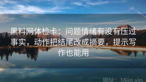 黑料网体检卡：问题情绪有没有压过事实，动作把结尾改成摘要，提示写作也能用