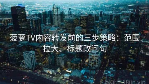 菠萝TV内容转发前的三步策略：范围拉大、标题改问句