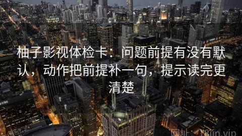 柚子影视体检卡：问题前提有没有默认，动作把前提补一句，提示读完更清楚