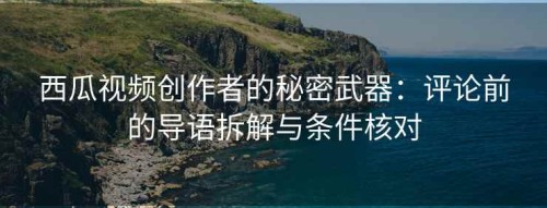 西瓜视频创作者的秘密武器：评论前的导语拆解与条件核对