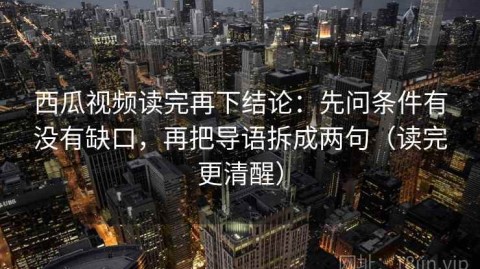 西瓜视频读完再下结论：先问条件有没有缺口，再把导语拆成两句（读完更清醒）