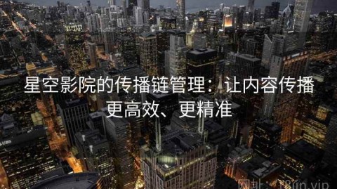 星空影院的传播链管理：让内容传播更高效、更精准