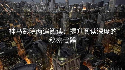 神马影院两遍阅读：提升阅读深度的秘密武器
