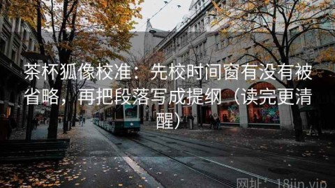 茶杯狐像校准：先校时间窗有没有被省略，再把段落写成提纲（读完更清醒）