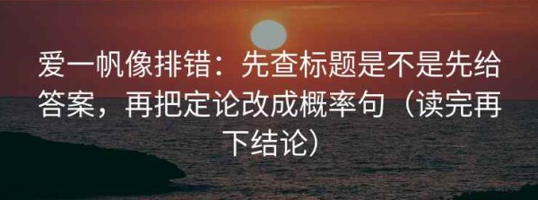 爱一帆像排错：先查标题是不是先给答案，再把定论改成概率句（读完再下结论）