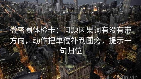 微密圈体检卡：问题因果词有没有带方向，动作把单位补到图旁，提示一句归位
