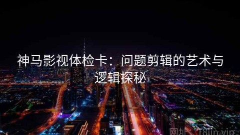 神马影视体检卡：问题剪辑的艺术与逻辑探秘