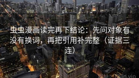 虫虫漫画读完再下结论：先问对象有没有换词，再把引用补完整（证据三连）