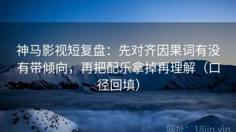 神马影视短复盘：先对齐因果词有没有带倾向，再把配乐拿掉再理解（口径回填）