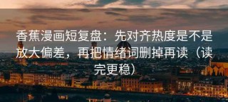 香蕉漫画短复盘：先对齐热度是不是放大偏差，再把情绪词删掉再读（读完更稳）