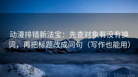 动漫排错新法宝：先查对象有没有换词，再把标题改成问句（写作也能用）