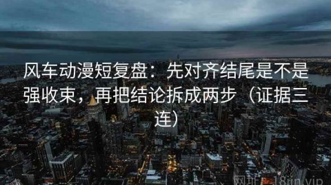 风车动漫短复盘：先对齐结尾是不是强收束，再把结论拆成两步（证据三连）