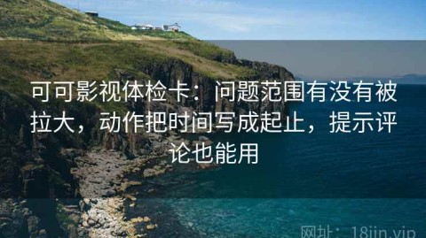 可可影视体检卡：问题范围有没有被拉大，动作把时间写成起止，提示评论也能用