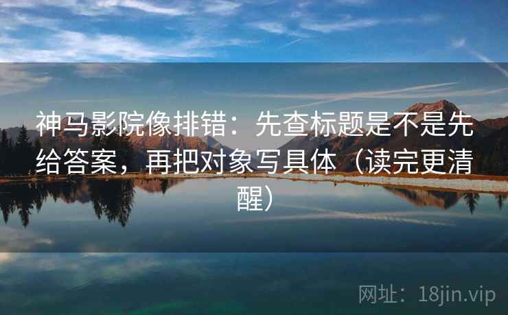 神马影院像排错：先查标题是不是先给答案，再把对象写具体（读完更清醒）