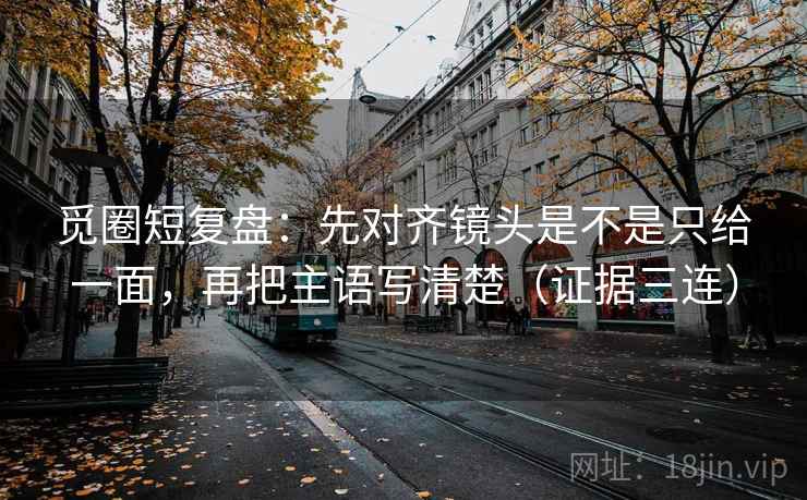 觅圈短复盘：先对齐镜头是不是只给一面，再把主语写清楚（证据三连）