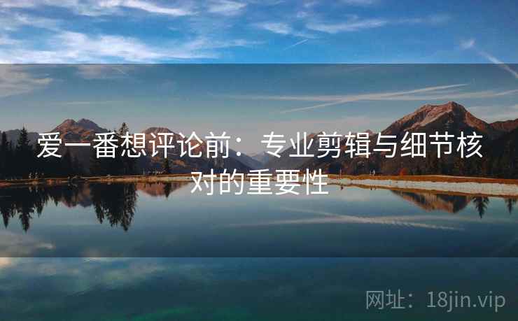 爱一番想评论前：专业剪辑与细节核对的重要性
