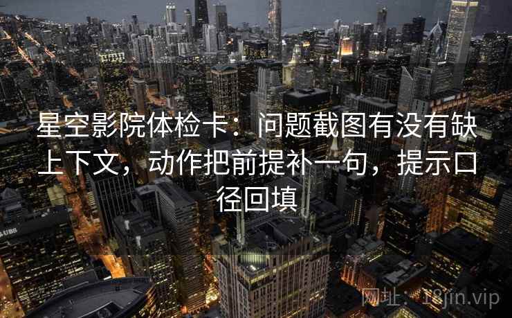 星空影院体检卡：问题截图有没有缺上下文，动作把前提补一句，提示口径回填