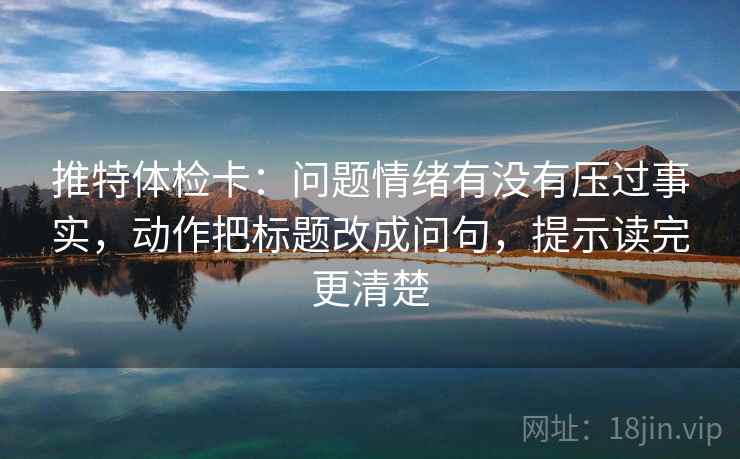 推特体检卡：问题情绪有没有压过事实，动作把标题改成问句，提示读完更清楚