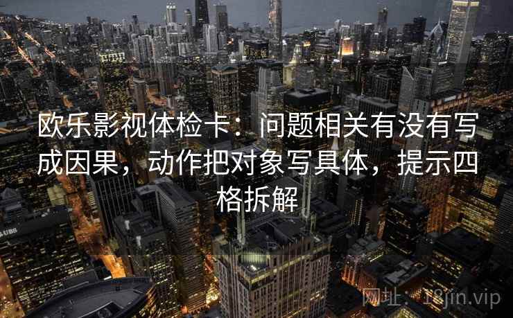 欧乐影视体检卡：问题相关有没有写成因果，动作把对象写具体，提示四格拆解