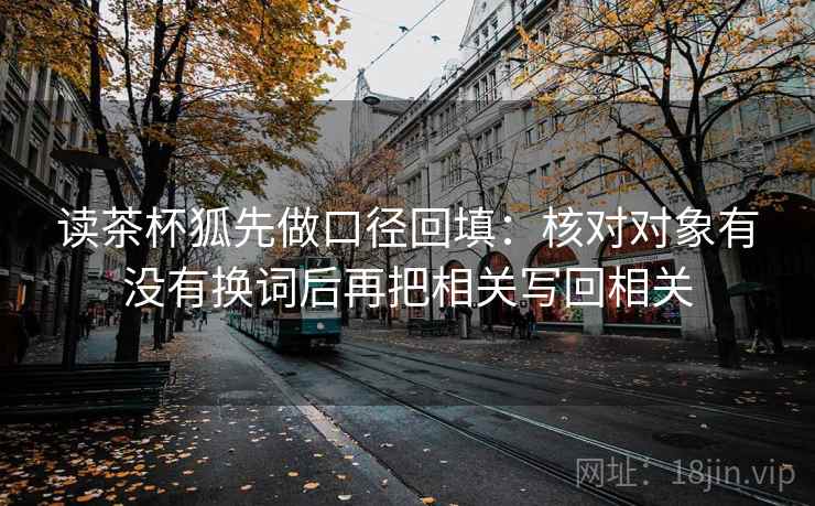 读茶杯狐先做口径回填：核对对象有没有换词后再把相关写回相关