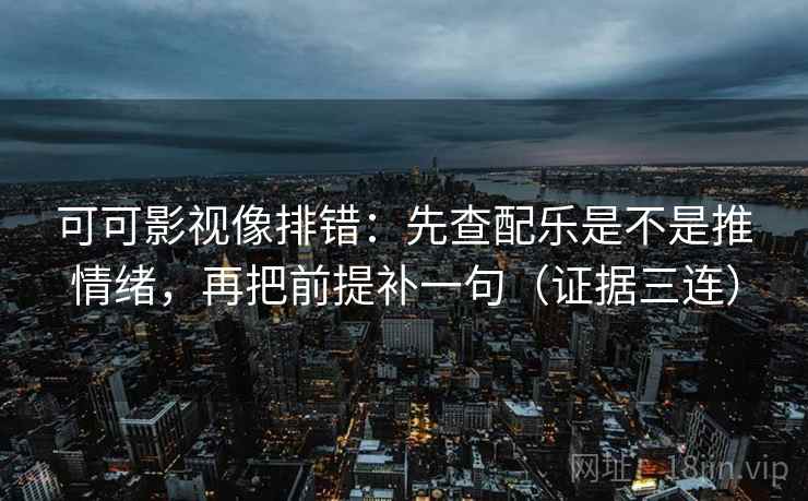 可可影视像排错：先查配乐是不是推情绪，再把前提补一句（证据三连）