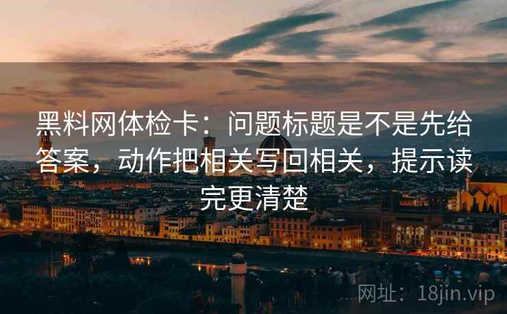 黑料网体检卡：问题标题是不是先给答案，动作把相关写回相关，提示读完更清楚