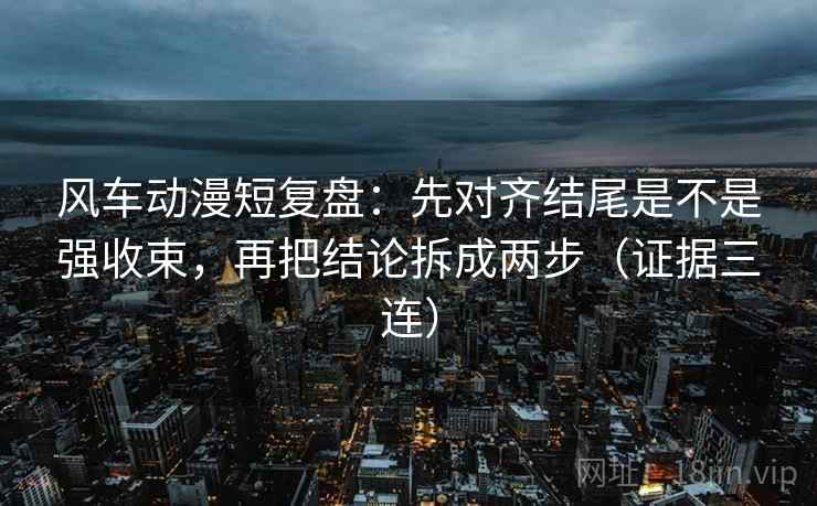 风车动漫短复盘:先对齐结尾是不是强收束,再把结论拆成两步(证据三连) 风车动漫短复盘:先对齐结尾是不是强收束,再把结论拆成两步(证据三连)
