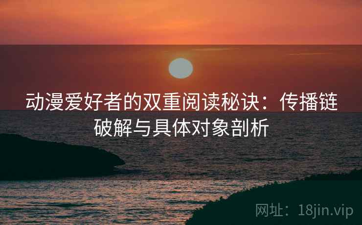 动漫爱好者的双重阅读秘诀：传播链破解与具体对象剖析