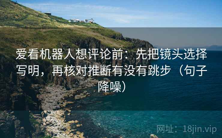 爱看机器人想评论前:先把镜头选择写明,再核对推断有没有跳步(句子降噪) 爱看机器人想评论前:先把镜头选择写明,再核对推断有没有跳步(句子降噪)