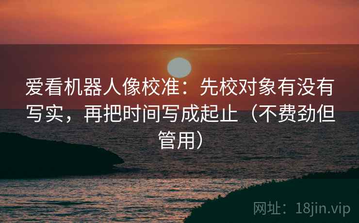 爱看机器人像校准：先校对象有没有写实，再把时间写成起止（不费劲但管用）