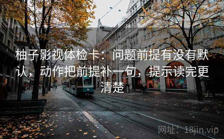 柚子影视体检卡：问题前提有没有默认，动作把前提补一句，提示读完更清楚