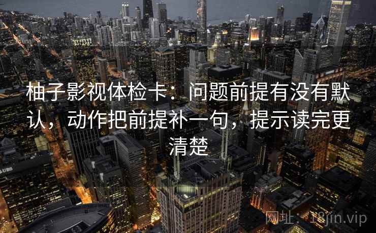 柚子影视体检卡：问题前提有没有默认，动作把前提补一句，提示读完更清楚