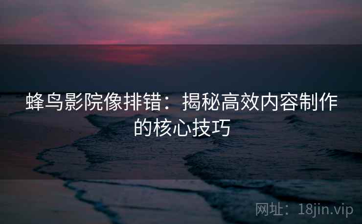 蜂鸟影院像排错:揭秘高效内容制作的核心技巧 蜂鸟影院像排错:揭秘高效内容制作的核心技巧