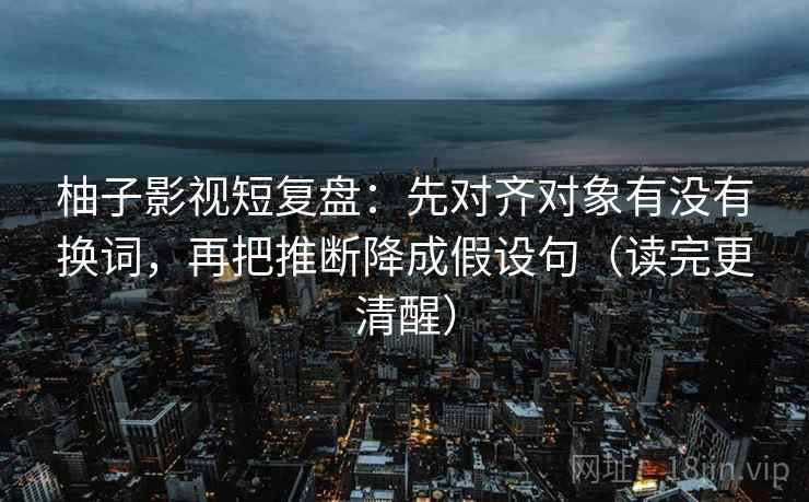 柚子影视短复盘：先对齐对象有没有换词，再把推断降成假设句（读完更清醒）