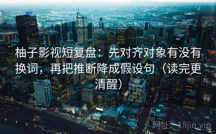 柚子影视短复盘：先对齐对象有没有换词，再把推断降成假设句（读完更清醒）