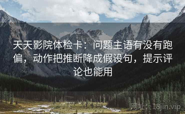天天影院体检卡：问题主语有没有跑偏，动作把推断降成假设句，提示评论也能用