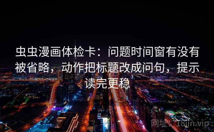 虫虫漫画体检卡：问题时间窗有没有被省略，动作把标题改成问句，提示读完更稳